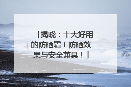 揭晓：十大好用的防晒霜！防晒效果与安全兼具！